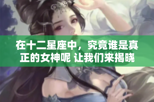 在十二星座中，究竟谁是真正的女神呢 让我们来揭晓这个谜底