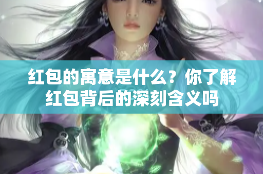 红包的寓意是什么？你了解红包背后的深刻含义吗