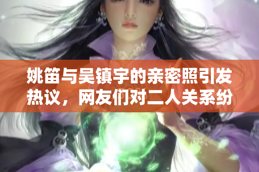 姚笛与吴镇宇的亲密照引发热议，网友们对二人关系纷纷猜测