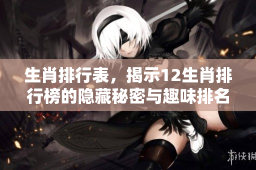 生肖排行表，揭示12生肖排行榜的隐藏秘密与趣味排名情况