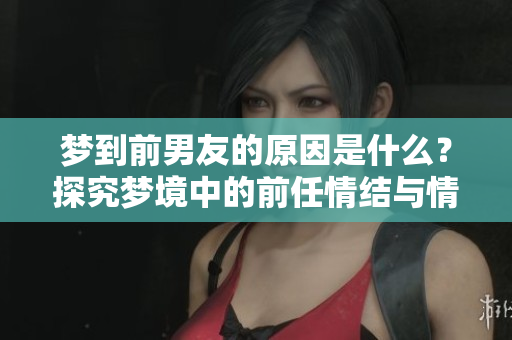 梦到前男友的原因是什么？探究梦境中的前任情结与情感回忆。