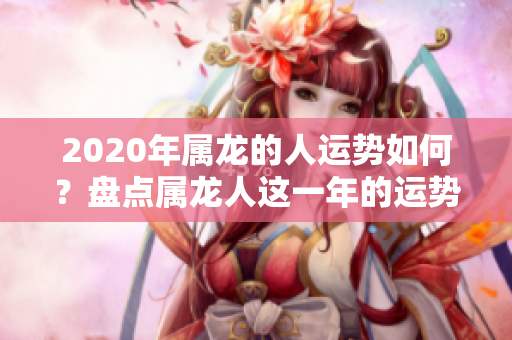 2020年属龙的人运势如何？盘点属龙人这一年的运势变化与影响分析