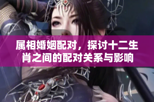 属相婚姻配对，探讨十二生肖之间的配对关系与影响