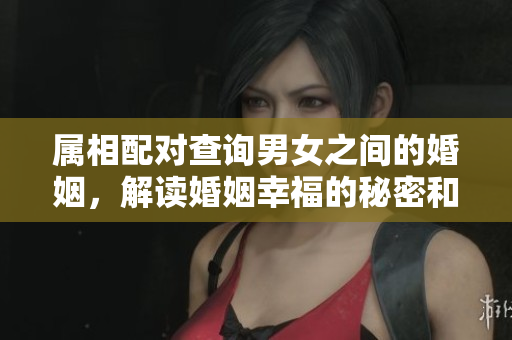 属相配对查询男女之间的婚姻，解读婚姻幸福的秘密和门道
