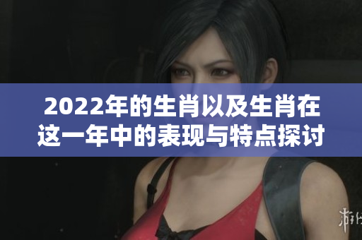 2022年的生肖以及生肖在这一年中的表现与特点探讨