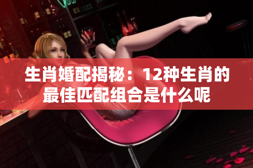 生肖婚配揭秘：12种生肖的最佳匹配组合是什么呢