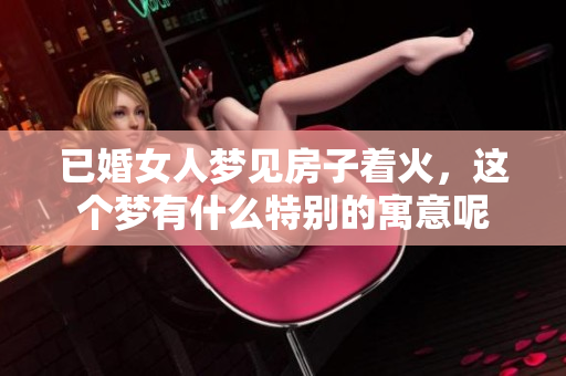 已婚女人梦见房子着火，这个梦有什么特别的寓意呢