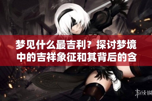 梦见什么最吉利？探讨梦境中的吉祥象征和其背后的含义