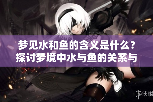 梦见水和鱼的含义是什么？探讨梦境中水与鱼的关系与象征意义。