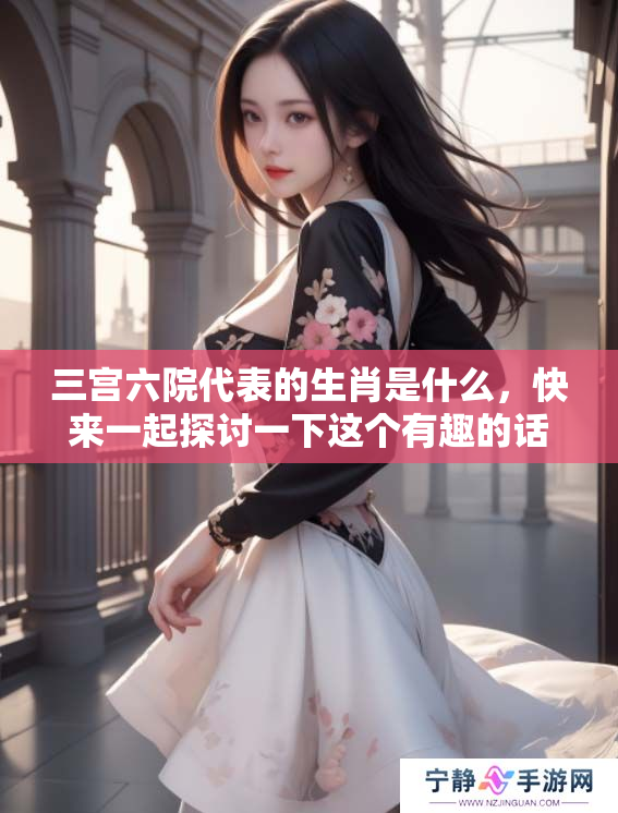 三宫六院代表的生肖是什么，快来一起探讨一下这个有趣的话题吧！