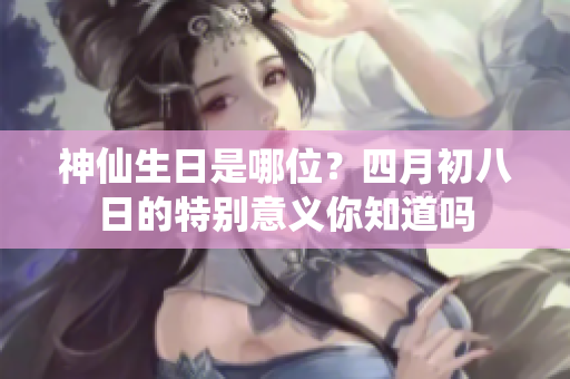 神仙生日是哪位？四月初八日的特别意义你知道吗