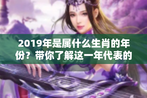 2019年是属什么生肖的年份？带你了解这一年代表的动物。