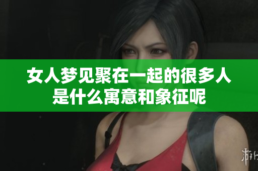女人梦见聚在一起的很多人是什么寓意和象征呢