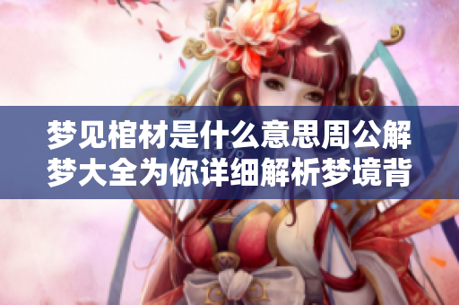 梦见棺材是什么意思周公解梦大全为你详细解析梦境背后的含义