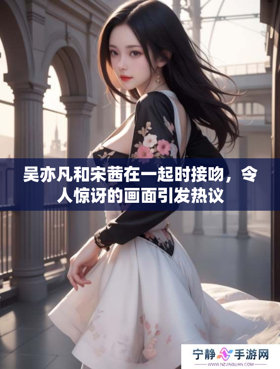 吴亦凡和宋茜在一起时接吻，令人惊讶的画面引发热议