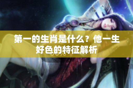 第一的生肖是什么？他一生好色的特征解析