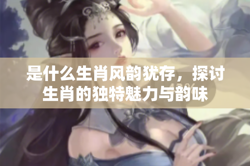是什么生肖风韵犹存，探讨生肖的独特魅力与韵味