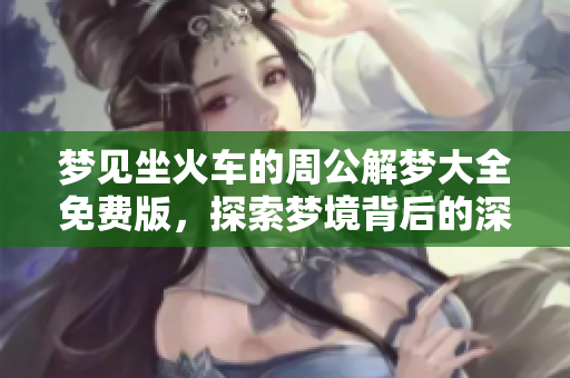 梦见坐火车的周公解梦大全免费版，探索梦境背后的深层含义与启示