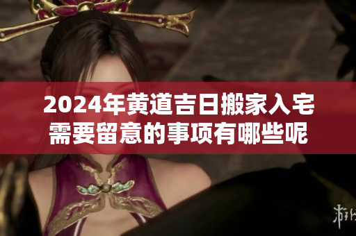 2024年黄道吉日搬家入宅需要留意的事项有哪些呢