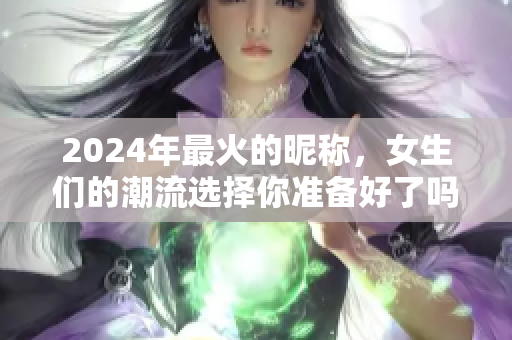 2024年最火的昵称，女生们的潮流选择你准备好了吗