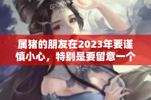 属猪的朋友在2023年要谨慎小心，特别是要留意一个人。