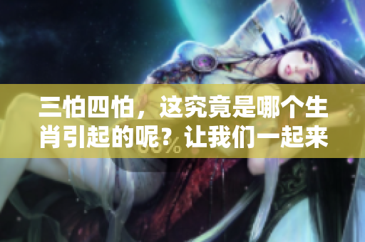 三怕四怕，这究竟是哪个生肖引起的呢？让我们一起来揭晓真相吧！