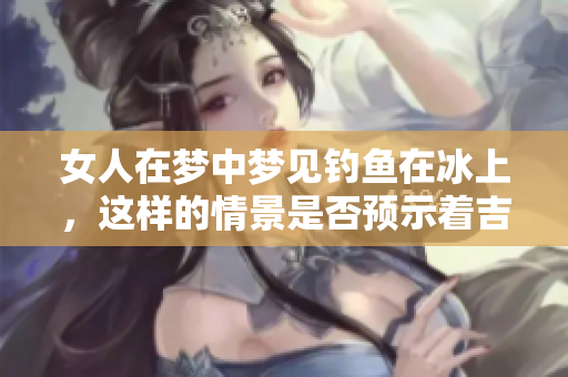 女人在梦中梦见钓鱼在冰上，这样的情景是否预示着吉兆的到来呢