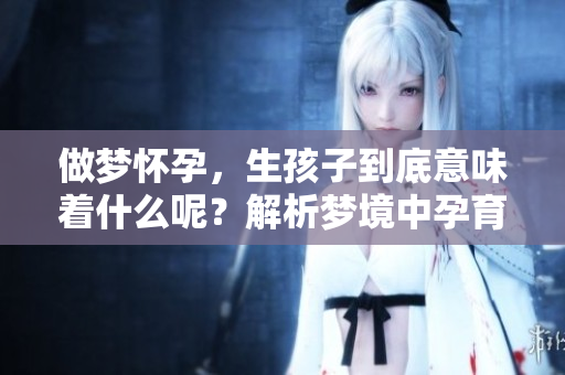 做梦怀孕，生孩子到底意味着什么呢？解析梦境中孕育新生的深层含义