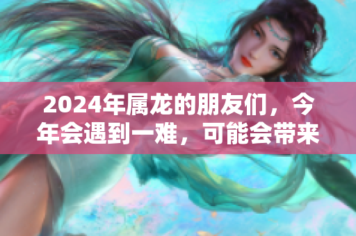 2024年属龙的朋友们，今年会遇到一难，可能会带来一些挑战和机遇。