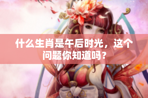 什么生肖是午后时光，这个问题你知道吗？