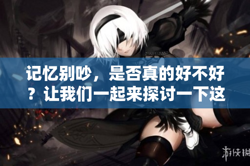 记忆别吵，是否真的好不好？让我们一起来探讨一下这个问题。