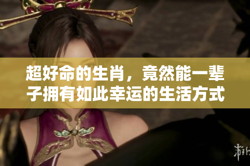超好命的生肖，竟然能一辈子拥有如此幸运的生活方式