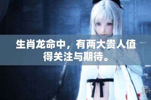 生肖龙命中，有两大贵人值得关注与期待。