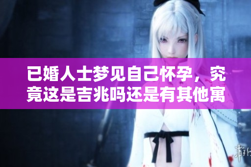 已婚人士梦见自己怀孕，究竟这是吉兆吗还是有其他寓意呢？