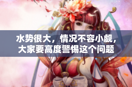 水势很大，情况不容小觑，大家要高度警惕这个问题