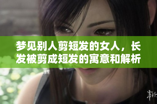 梦见别人剪短发的女人，长发被剪成短发的寓意和解析