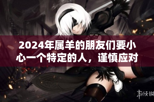 2024年属羊的朋友们要小心一个特定的人，谨慎应对请引起重视。