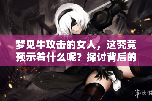 梦见牛攻击的女人，这究竟预示着什么呢？探讨背后的深层含义