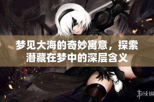 梦见大海的奇妙寓意，探索潜藏在梦中的深层含义