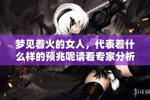 梦见着火的女人，代表着什么样的预兆呢请看专家分析