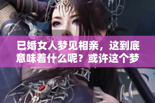 已婚女人梦见相亲，这到底意味着什么呢？或许这个梦有特别的征兆。