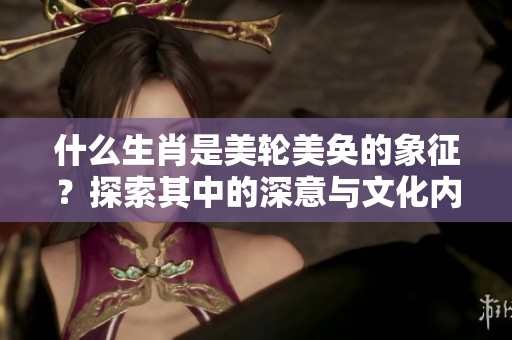 什么生肖是美轮美奂的象征？探索其中的深意与文化内涵