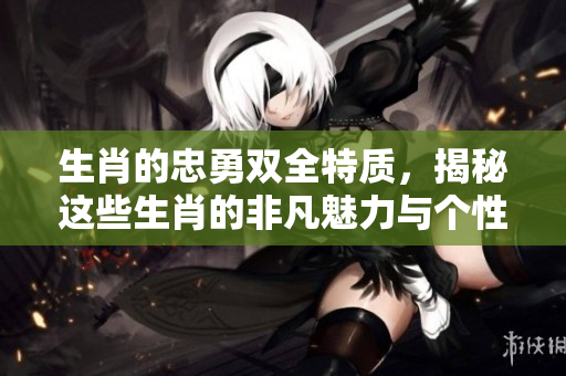 生肖的忠勇双全特质，揭秘这些生肖的非凡魅力与个性
