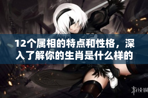 12个属相的特点和性格，深入了解你的生肖是什么样的存在