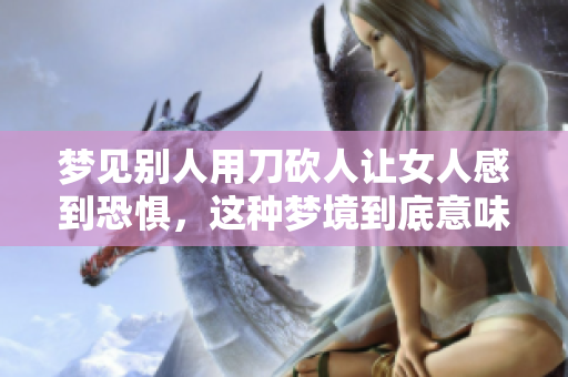 梦见别人用刀砍人让女人感到恐惧，这种梦境到底意味着什么呢