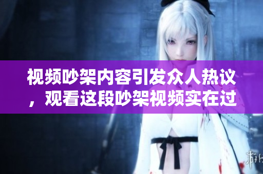 视频吵架内容引发众人热议，观看这段吵架视频实在过瘾！