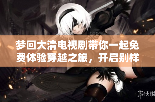 梦回大清电视剧带你一起免费体验穿越之旅，开启别样的历史冒险班主任