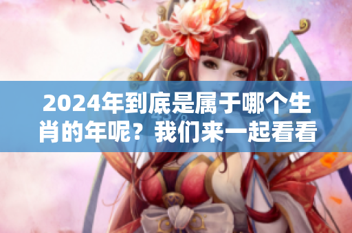 2024年到底是属于哪个生肖的年呢？我们来一起看看吧！