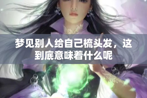 梦见别人给自己梳头发，这到底意味着什么呢