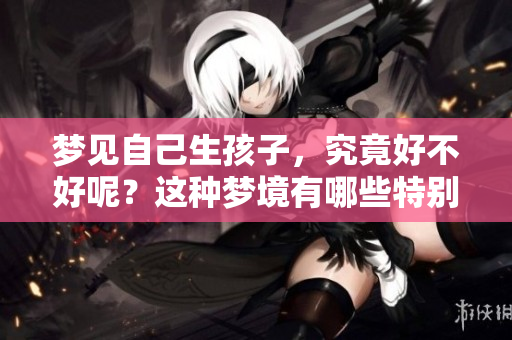 梦见自己生孩子，究竟好不好呢？这种梦境有哪些特别的含义呢？